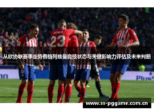 从欧协联赛季走势看格列兹曼竞技状态与关键影响力评估及未来判断